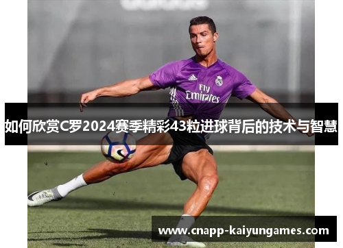 如何欣赏C罗2024赛季精彩43粒进球背后的技术与智慧