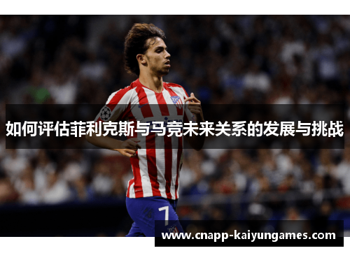 如何评估菲利克斯与马竞未来关系的发展与挑战