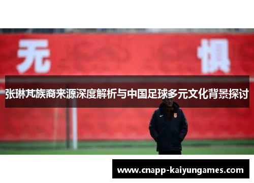 张琳芃族裔来源深度解析与中国足球多元文化背景探讨