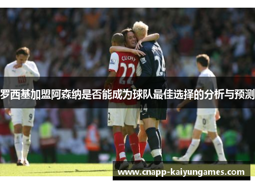 罗西基加盟阿森纳是否能成为球队最佳选择的分析与预测