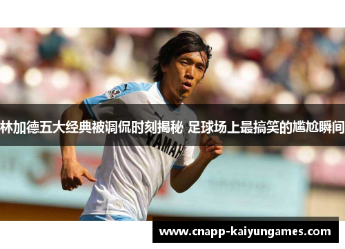 林加德五大经典被调侃时刻揭秘 足球场上最搞笑的尴尬瞬间