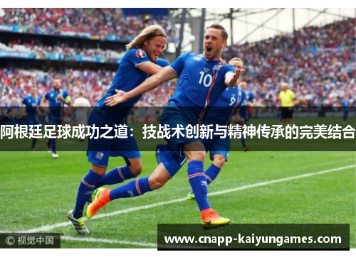 阿根廷足球成功之道：技战术创新与精神传承的完美结合