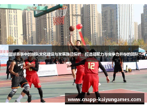 篮球赛事中的球队文化建设与发展路径探析：打造凝聚力与竞争力并存的团队
